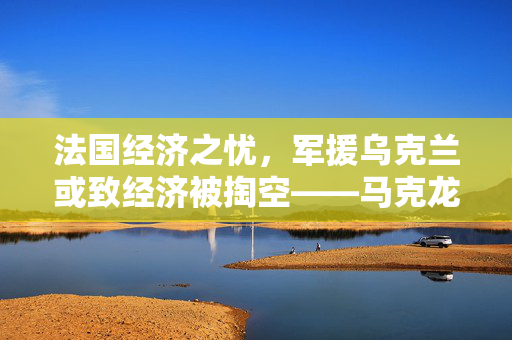 法国经济之忧，军援乌克兰或致经济被掏空——马克龙警告
