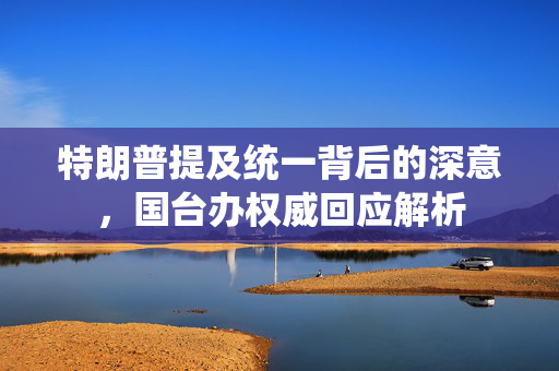 特朗普提及统一背后的深意，国台办权威回应解析