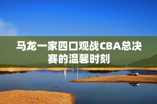 马龙一家四口观战CBA总决赛的温馨时刻