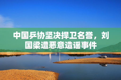 中国乒协坚决捍卫名誉，刘国梁遭恶意造谣事件