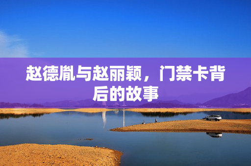 赵德胤与赵丽颖，门禁卡背后的故事