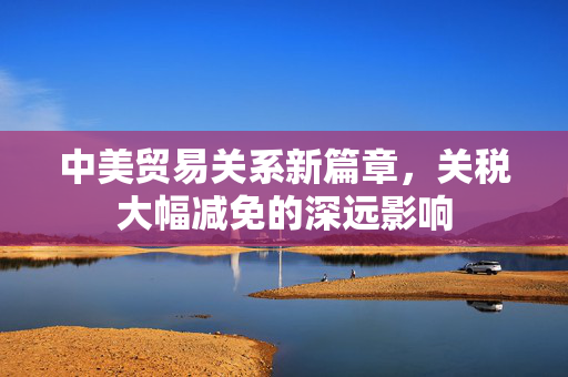 中美贸易关系新篇章，关税大幅减免的深远影响