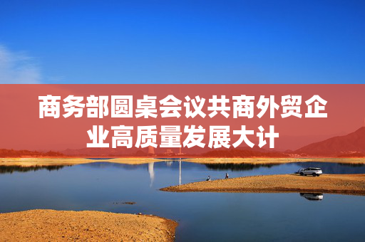 商务部圆桌会议共商外贸企业高质量发展大计