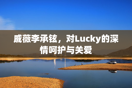 戚薇李承铉，对Lucky的深情呵护与关爱