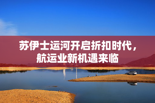 苏伊士运河开启折扣时代，航运业新机遇来临