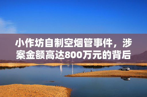 小作坊自制空烟管事件，涉案金额高达800万元的背后