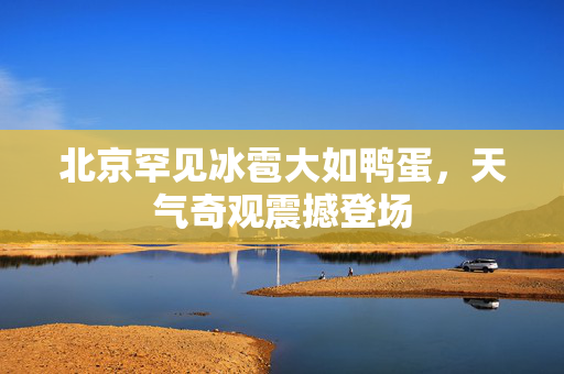 北京罕见冰雹大如鸭蛋，天气奇观震撼登场