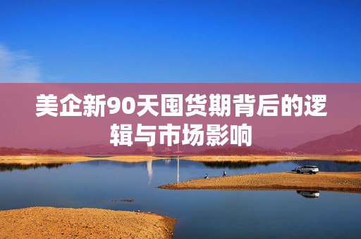 美企新90天囤货期背后的逻辑与市场影响