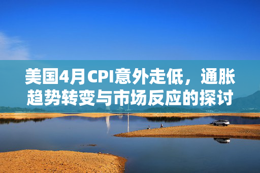 美国4月CPI意外走低，通胀趋势转变与市场反应的探讨