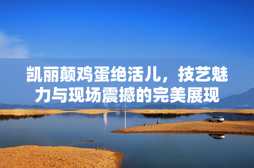 凯丽颠鸡蛋绝活儿，技艺魅力与现场震撼的完美展现