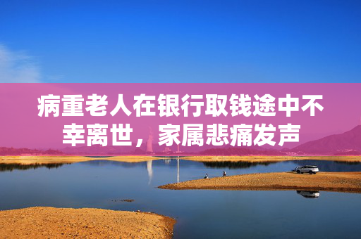 病重老人在银行取钱途中不幸离世，家属悲痛发声