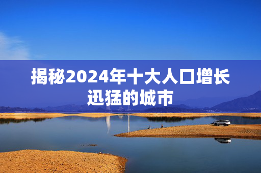 揭秘2024年十大人口增长迅猛的城市