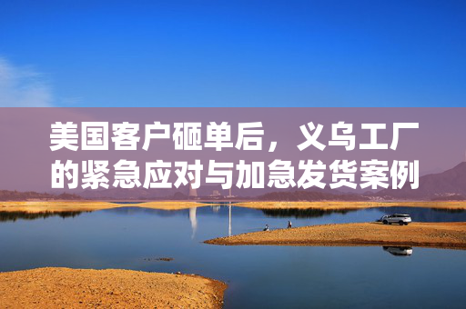 美国客户砸单后，义乌工厂的紧急应对与加急发货案例分析