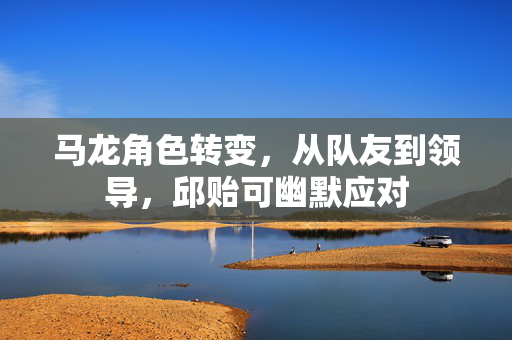马龙角色转变，从队友到领导，邱贻可幽默应对