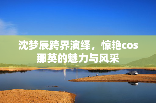 沈梦辰跨界演绎，惊艳cos那英的魅力与风采