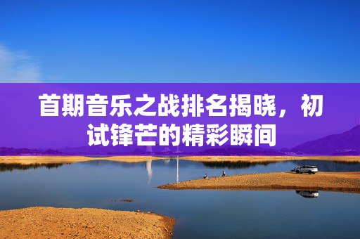 首期音乐之战排名揭晓，初试锋芒的精彩瞬间