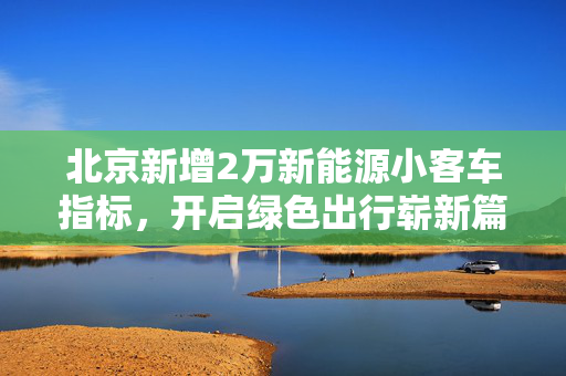 北京新增2万新能源小客车指标，开启绿色出行崭新篇章