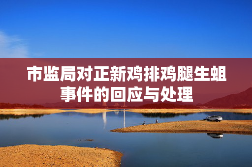 市监局对正新鸡排鸡腿生蛆事件的回应与处理