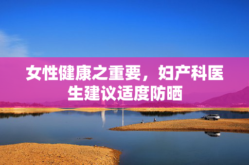 女性健康之重要，妇产科医生建议适度防晒
