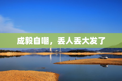 成毅自嘲，丢人丢大发了