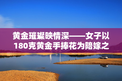 黄金璀璨映情深——女子以180克黄金手捧花为陪嫁之礼