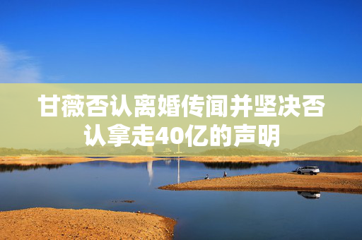 甘薇否认离婚传闻并坚决否认拿走40亿的声明