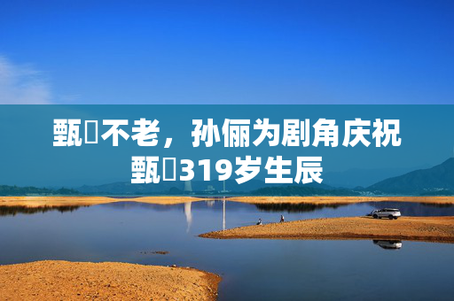 甄嬛不老，孙俪为剧角庆祝甄嬛319岁生辰