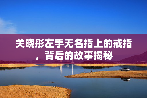 关晓彤左手无名指上的戒指，背后的故事揭秘