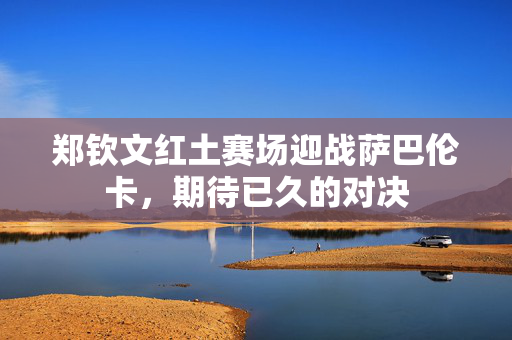 郑钦文红土赛场迎战萨巴伦卡，期待已久的对决