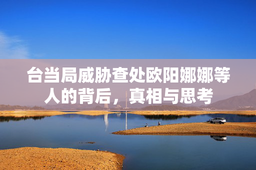 台当局威胁查处欧阳娜娜等人的背后，真相与思考