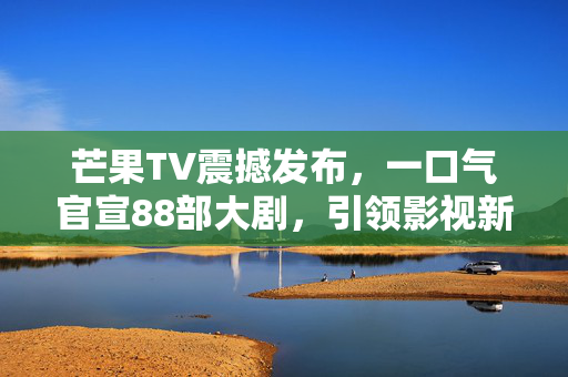 芒果TV震撼发布，一口气官宣88部大剧，引领影视新潮流