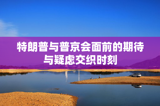 特朗普与普京会面前的期待与疑虑交织时刻