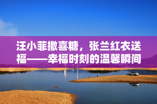 汪小菲撒喜糖，张兰红衣送福——幸福时刻的温馨瞬间