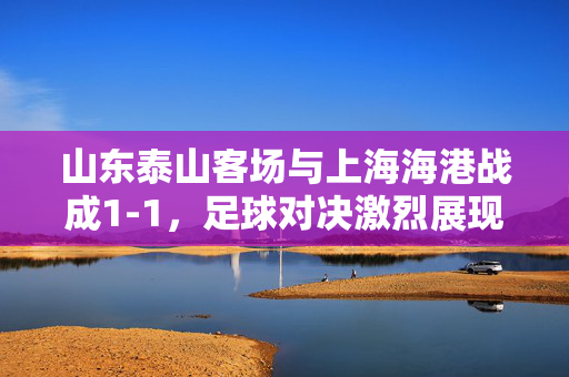 山东泰山客场与上海海港战成1-1，足球对决激烈展现风采