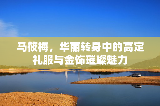 马筱梅，华丽转身中的高定礼服与金饰璀璨魅力