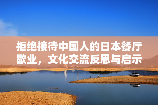 拒绝接待中国人的日本餐厅歇业，文化交流反思与启示