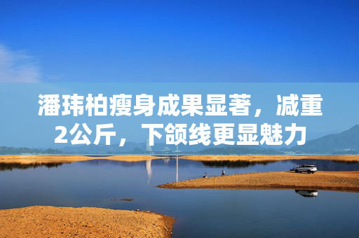 潘玮柏瘦身成果显著，减重2公斤，下颌线更显魅力