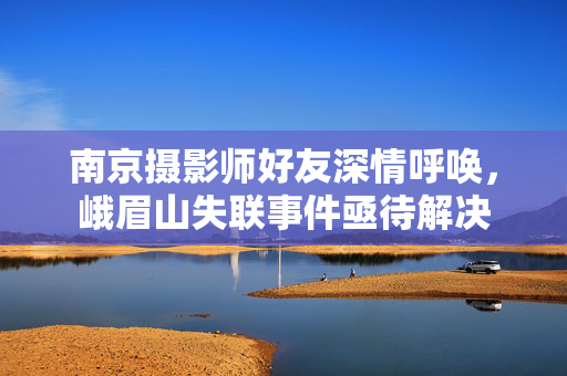 南京摄影师好友深情呼唤，峨眉山失联事件亟待解决