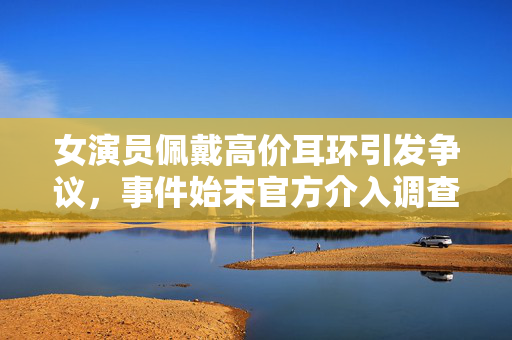 女演员佩戴高价耳环引发争议，事件始末官方介入调查