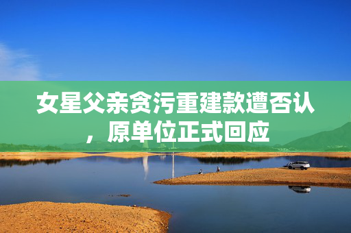 女星父亲贪污重建款遭否认，原单位正式回应