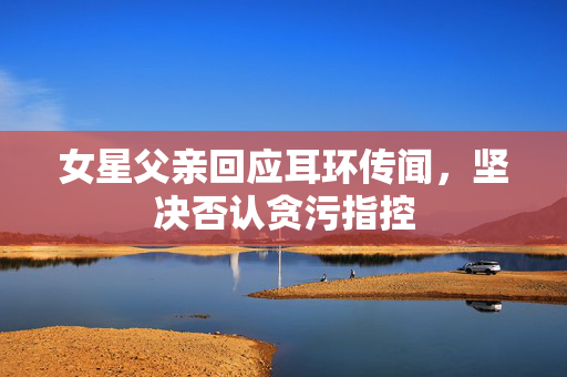 女星父亲回应耳环传闻，坚决否认贪污指控