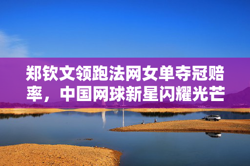 郑钦文领跑法网女单夺冠赔率，中国网球新星闪耀光芒