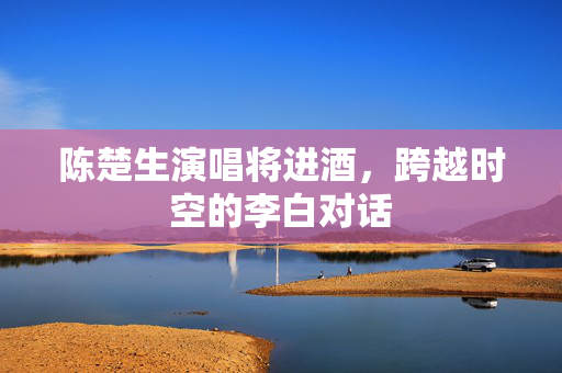 陈楚生演唱将进酒，跨越时空的李白对话