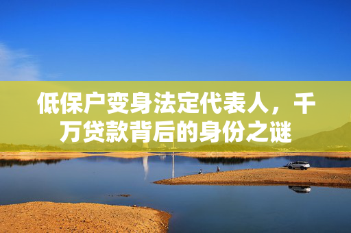 低保户变身法定代表人，千万贷款背后的身份之谜