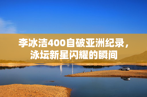 李冰洁400自破亚洲纪录，泳坛新星闪耀的瞬间