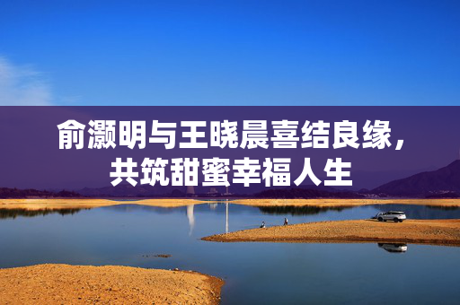 俞灏明与王晓晨喜结良缘，共筑甜蜜幸福人生