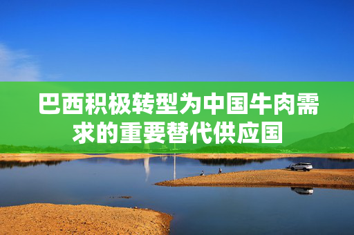 巴西积极转型为中国牛肉需求的重要替代供应国