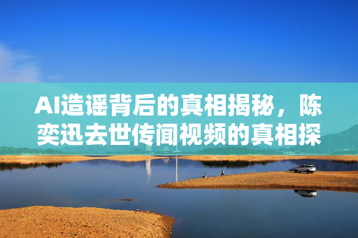 AI造谣背后的真相揭秘，陈奕迅去世传闻视频的真相探究