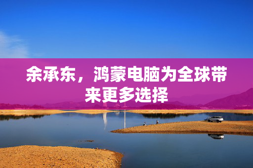 余承东，鸿蒙电脑为全球带来更多选择