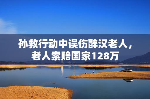 孙救行动中误伤醉汉老人，老人索赔国家128万